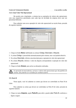Centro de Treinamento Domínio                                           A sua melhor escolha

3.4.3. Guia Valor Não Operacional

       De acordo com a legislação, o sistema traz as operações de valores não operacionais
com seus respectivos percentuais, pois cada tipo de atividade da empresa deve usar um
percentual diferente.

       Para cadastrar uma nova operação de valor não operacional na receita bruta, proceda
da seguinte maneira:




1. Clique no botão Novo, habilitando as colunas Código, Descrição e Alíquota.
2. A coluna Código, é preenchida automaticamente pelo sistema, mas você poderá alterá-lo.
3. Na coluna Descrição, informe uma descrição para a operação de valor não operacional.
4. Na coluna Alíquota, informe o valor da alíquota correspondente à operação de valor não
  operacional.
5. Clique no botão Gravar, para salvar as alterações realizadas.


         As operações de mercadorias, serviços e valores não operacionais que são padrões do
         sistema, não poderão ser excluídas por nenhum usuário.


3.5. Parte B

         Nesta opção, você irá cadastrar as contas que devem ser controladas na Parte B do
Lalur.

       Para cadastrar as contas que devem ser controladas na Parte B do Lalur, proceda da
seguinte maneira:

1. Clique no menu Arquivo, opção Parte B, para abrir a janela Lalur Parte B, conforme a
  figura a seguir:
                                                                                          64
 