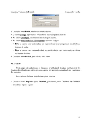 Centro de Treinamento Domínio                                         A sua melhor escolha




2. Clique no botão Novo, para incluir uma nova conta.
3. O campo Código, é preenchido pelo sistema, mas você poderá alterá-lo.
4. No campo Descrição, informe uma descrição para a conta.
5. No campo Prejuízo Fiscal a Compensar, selecione a opção:
  • Sim, se a conta a ser cadastrada é um prejuízo fiscal a ser compensado no cálculo do
     imposto de renda;
  • Não, se a conta a ser cadastrada não é um prejuízo fiscal a ser compensado no cálculo
     do imposto de renda.
6. Clique no botão Gravar, para salvar a nova conta.


3.6. Feriados

       Nesta opção são cadastrados os feriados a nível Federal, Estadual ou Municipal. Os
feriados são utilizados em vários processos, como por exemplo, para cálculo do vencimento
dos impostos.

       Para cadastrar feriados, proceda da seguinte maneira:

1. Clique no menu Arquivo, opção Feriados, para abrir a janela Cadastro de Feriados,
  conforme a figura a seguir:




                                                                                       65
 