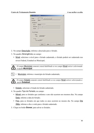Centro de Treinamento Domínio                                         A sua melhor escolha




2. No campo Descrição, informe a descrição para o feriado.
3. No quadro Abrangência, no campo:
  • Nível, selecione o nível para o feriado cadastrado, o feriado poderá ser cadastrado nos
     níveis Federal, Estadual ou Municipal;


       O campo Município somente estará habilitado se no campo Nível estiver selecionada
       a opção Municipal.


     • Município, informe o município do feriado cadastrado;


       O campo Estado somente estará habilitado se no campo Nível estiver selecionada a
       opção Estadual.


  • Estado, selecione o Estado do feriado cadastrado.
4. No quadro Tipo do Feriado, no campo:
  • Móvel, para os feriados que conforme o ano não ocorrem nos mesmos dias. No campo
     Data, informe a data do feriado;
  • Fixo, para os feriados em que todos os anos ocorrem no mesmo dia. No campo Dia
     /Mês, informe o dia e o mês para o feriado cadastrado.
5. Clique no botão Gravar, para salvar os feriados.




                                                                                        66
 