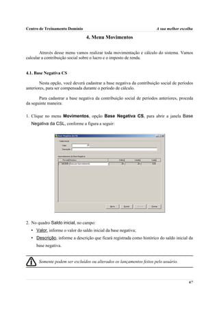 Centro de Treinamento Domínio                                           A sua melhor escolha

                                 4. Menu Movimentos

       Através desse menu vamos realizar toda movimentação e cálculo do sistema. Vamos
calcular a contribuição social sobre o lucro e o imposto de renda.


4.1. Base Negativa CS

        Nesta opção, você deverá cadastrar a base negativa da contribuição social de períodos
anteriores, para ser compensada durante o período de cálculo.

       Para cadastrar a base negativa da contribuição social de períodos anteriores, proceda
da seguinte maneira:

1. Clique no menu Movimentos, opção Base Negativa CS, para abrir a janela Base
  Negativa da CSL, conforme a figura a seguir:




2. No quadro Saldo inicial, no campo:
  • Valor, informe o valor do saldo inicial da base negativa;
  • Descrição, informe a descrição que ficará registrada como histórico do saldo inicial da
     base negativa.


       Somente podem ser excluídos ou alterados os lançamentos feitos pelo usuário.



                                                                                          67
 