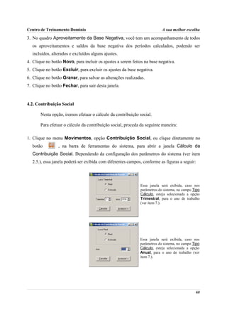 Centro de Treinamento Domínio                                              A sua melhor escolha
3. No quadro Aproveitamento da Base Negativa, você tem um acompanhamento de todos
  os aproveitamentos e saldos da base negativa dos períodos calculados, podendo ser
  incluídos, alterados e excluídos alguns ajustes.
4. Clique no botão Novo, para incluir os ajustes a serem feitos na base negativa.
5. Clique no botão Excluir, para excluir os ajustes da base negativa.
6. Clique no botão Gravar, para salvar as alterações realizadas.
7. Clique no botão Fechar, para sair desta janela.



4.2. Contribuição Social

       Nesta opção, iremos efetuar o cálculo da contribuição social.

       Para efetuar o cálculo da contribuição social, proceda da seguinte maneira:

1. Clique no menu Movimentos, opção Contribuição Social, ou clique diretamente no
  botão          , na barra de ferramentas do sistema, para abrir a janela Cálculo da
  Contribuição Social. Dependendo da configuração dos parâmetros do sistema (ver item
  2.5.), essa janela poderá ser exibida com diferentes campos, conforme as figuras a seguir:




                                                              Essa janela será exibida, caso nos
                                                              parâmetros do sistema, no campo Tipo
                                                              Cálculo, esteja selecionada a opção
                                                              Trimestral, para o ano de trabalho
                                                              (ver item 7.).




                                                             Essa janela será exibida, caso nos
                                                             parâmetros do sistema, no campo Tipo
                                                             Cálculo, esteja selecionada a opção
                                                             Anual, para o ano de trabalho (ver
                                                             item 7.).




                                                                                               68
 