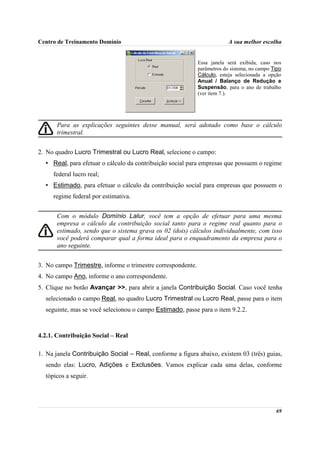 Centro de Treinamento Domínio                                             A sua melhor escolha


                                                             Essa janela será exibida, caso nos
                                                             parâmetros do sistema, no campo Tipo
                                                             Cálculo, esteja selecionada a opção
                                                             Anual / Balanço de Redução e
                                                             Suspensão, para o ano de trabalho
                                                             (ver item 7.).




       Para as explicações seguintes desse manual, será adotado como base o cálculo
       trimestral.


2. No quadro Lucro Trimestral ou Lucro Real, selecione o campo:
  • Real, para efetuar o cálculo da contribuição social para empresas que possuem o regime
     federal lucro real;
  • Estimado, para efetuar o cálculo da contribuição social para empresas que possuem o
     regime federal por estimativa.


       Com o módulo Domínio Lalur, você tem a opção de efetuar para uma mesma
       empresa o cálculo da contribuição social tanto para o regime real quanto para o
       estimado, sendo que o sistema grava os 02 (dois) cálculos individualmente, com isso
       você poderá comparar qual a forma ideal para o enquadramento da empresa para o
       ano seguinte.


3. No campo Trimestre, informe o trimestre correspondente.
4. No campo Ano, informe o ano correspondente.
5. Clique no botão Avançar >>, para abrir a janela Contribuição Social. Caso você tenha
  selecionado o campo Real, no quadro Lucro Trimestral ou Lucro Real, passe para o item
  seguinte, mas se você selecionou o campo Estimado, passe para o item 9.2.2.



4.2.1. Contribuição Social – Real

1. Na janela Contribuição Social – Real, conforme a figura abaixo, existem 03 (três) guias,
  sendo elas: Lucro, Adições e Exclusões. Vamos explicar cada uma delas, conforme
  tópicos a seguir.




                                                                                              69
 
