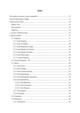 Índice

Convenção de cursores, ícones e tipografia..............................................................................11
Lista de Abreviaturas e Siglas...................................................................................................13
Visão Geral do Curso................................................................................................................14
    Público Alvo.........................................................................................................................14
    Pré-requisitos........................................................................................................................14
    Objetivos..............................................................................................................................14
1. Acessar o Domínio Lalur......................................................................................................15
2. Menu Controle......................................................................................................................17
    2.1. Empresas.......................................................................................................................17
        2.1.1. Guia Empresa.........................................................................................................17
        2.1.2. Guia Atividades.....................................................................................................20
        2.1.3. Guia Responsável Legal........................................................................................20
        2.1.4. Guia Registro no Cartório......................................................................................22
        2.1.5. Guia Quadro Societário.........................................................................................23
        2.1.6. Guia Observações..................................................................................................24
        2.1.7. Excluir Empresas...................................................................................................26
    2.2. Troca de Empresas – F8................................................................................................27
    2.3. Sócios............................................................................................................................29
        2.3.1. Guia Geral..............................................................................................................29
        2.3.2.Guia Cônjuge..........................................................................................................31
        2.3.3. Guia Comercial/Social...........................................................................................32
        2.3.4. Guia Dependentes..................................................................................................34
        2.3.5. Guia Participações Societárias...............................................................................35
        2.3.6. Guia Referências....................................................................................................35
            2.3.6.1. Guia Bancárias...............................................................................................36
            2.3.6.2. Guia Comerciais.............................................................................................36
            2.3.6.3. Guia Pessoais.................................................................................................37
        2.3.7. Guia Seguros..........................................................................................................38
        2.3.8. Guia Bens...............................................................................................................39
    2.4. Contadores.....................................................................................................................42
    2.5. Parâmetros.....................................................................................................................44
        2.5.1. Guia Gerais............................................................................................................44
 