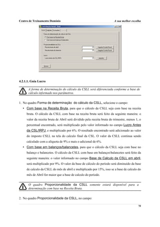 Centro de Treinamento Domínio                                            A sua melhor escolha




4.2.1.1. Guia Lucro

      A forma de determinação do cálculo da CSLL será diferenciada conforme a base de
      cálculo informado nos parâmetros.


1. No quadro Forma de determinação do cálculo da CSLL, selecione o campo:
  • Com base na Receita Bruta, para que o cálculo da CSLL seja com base na receita
     bruta. O cálculo da CSLL com base na receita bruta será feito da seguinte maneira: o
     valor da receita bruta de Abril será dividido pela receita bruta do trimestre, menos 1, o
     percentual encontrado, será multiplicado pelo valor informado no campo Lucro Antes
     da CSL/IRPJ, e multiplicado por 6%. O resultado encontrado será adicionado ao valor
     do imposto CSLL na tela do calculo final da CSL. O valor da CSLL continua sendo
     calculado com a alíquota de 9% e mais o adicional de 6%.
  • Com base em balanços/balancetes, para que o cálculo da CSLL seja com base no
     balanço e balancetes. O cálculo da CSLL com base em balançosbalancetes será feito da
     seguinte maneira: o valor informado no campo Base de Calculo da CSLL em abril,
     será multiplicado por 9%. O valor da base de cálculo do período será diminuído da base
     de calculo da CSLL do mês de abril e multiplicado por 15%, isso se a base de calculo do
     mês de Abril for maior que a base de calculo do período.


      O quadro Proporcionalidade da CSLL somente estará disponível para a
      determinação com base na Receita Bruta.


2. No quadro Proporcionalidade da CSLL, no campo:

                                                                                           70
 