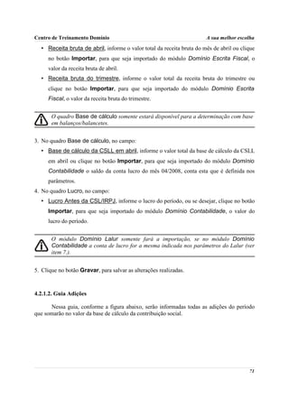 Centro de Treinamento Domínio                                          A sua melhor escolha
  • Receita bruta de abril, informe o valor total da receita bruta do mês de abril ou clique
     no botão Importar, para que seja importado do módulo Domínio Escrita Fiscal, o
     valor da receita bruta de abril.
  • Receita bruta do trimestre, informe o valor total da receita bruta do trimestre ou
     clique no botão Importar, para que seja importado do módulo Domínio Escrita
     Fiscal, o valor da receita bruta do trimestre.


       O quadro Base de cálculo somente estará disponível para a determinação com base
       em balanços/balancetes.


3. No quadro Base de cálculo, no campo:
  • Base de cálculo da CSLL em abril, informe o valor total da base de cálculo da CSLL
     em abril ou clique no botão Importar, para que seja importado do módulo Domínio
     Contabilidade o saldo da conta lucro do mês 04/2008, conta esta que é definida nos
     parâmetros.
4. No quadro Lucro, no campo:
  • Lucro Antes da CSL/IRPJ, informe o lucro do período, ou se desejar, clique no botão
     Importar, para que seja importado do módulo Domínio Contabilidade, o valor do
     lucro do período.


       O módulo Domínio Lalur somente fará a importação, se no módulo Domínio
       Contabilidade a conta de lucro for a mesma indicada nos parâmetros do Lalur (ver
       item 7.).


5. Clique no botão Gravar, para salvar as alterações realizadas.



4.2.1.2. Guia Adições

      Nessa guia, conforme a figura abaixo, serão informadas todas as adições do período
que somarão no valor da base de cálculo da contribuição social.




                                                                                         71
 