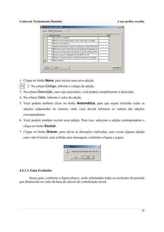 Centro de Treinamento Domínio                                          A sua melhor escolha




1. Clique no botão Novo, para incluir uma nova adição.
     2. Na coluna Código, informe o código da adição.
3. Na coluna Descrição, caso seja necessário, você poderá complementar a descrição.
4. Na coluna Valor, informe o valor da adição.
5. Você poderá também clicar no botão Automático, para que sejam incluídas todas as
  adições cadastradas no sistema, onde você deverá informar os valores das adições
  correspondentes.
6. Você poderá também excluir uma adição. Para isso, selecione a adição correspondente e
  clique no botão Excluir.
7. Clique no botão Gravar, para salvar as alterações realizadas, caso exista alguma adição
  com valor 0 (zero), será exibida uma mensagem, conforme a figura a seguir:




4.2.1.3. Guia Exclusões

       Nessa guia, conforme a figura abaixo, serão informadas todas as exclusões do período
que diminuirão no valor da base de cálculo da contribuição social.




                                                                                        72
 