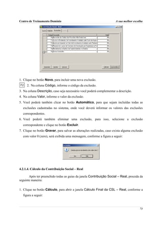 Centro de Treinamento Domínio                                          A sua melhor escolha




1. Clique no botão Novo, para incluir uma nova exclusão.
     2. Na coluna Código, informe o código da exclusão.
3. Na coluna Descrição, caso seja necessário você poderá complementar a descrição.
4. Na coluna Valor, informe o valor da exclusão.
5. Você poderá também clicar no botão Automático, para que sejam incluídas todas as
  exclusões cadastradas no sistema, onde você deverá informar os valores das exclusões
  correspondentes.
6. Você poderá também eliminar uma exclusão, para isso, selecione a exclusão
  correspondente e clique no botão Excluir.
7. Clique no botão Gravar, para salvar as alterações realizadas, caso exista alguma exclusão
  com valor 0 (zero), será exibida uma mensagem, conforme a figura a seguir:




4.2.1.4. Cálculo da Contribuição Social – Real

       Após ter preenchido todas as guias da janela Contribuição Social – Real, proceda da
seguinte maneira:

1. Clique no botão Cálculo, para abrir a janela Cálculo Final da CSL – Real, conforme a
  figura a seguir:



                                                                                         73
 