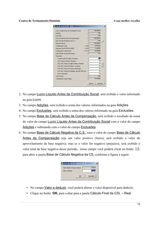 Centro de Treinamento Domínio                                         A sua melhor escolha




2. No campo Lucro Líquido Antes da Contribuição Social, será exibido o valor informado
  na guia Lucro.
3. No campo Adições, será exibido a soma dos valores informados na guia Adições.
4. No campo Exclusões, será exibido a soma dos valores informado na guia Exclusões.
5. No campo Base de Cálculo Antes da Compensação, será exibido o resultado da soma
  do valor do campo Lucro Líquido Antes da Contribuição Social com o valor do campo
  Adições e subtraindo com o valor do campo Exclusões.
6. No campo Base de Cálculo Negativa da C.S., caso o valor do campo Base de Cálculo
  Antes da Compensação seja um valor positivo (lucro), será exibido o valor do
  aproveitamento da base negativa; mas se o valor for negativo (prejuízo), será exibido o
  valor total da base negativa desse período, nesse campo você poderá clicar no botão    ,
  para abrir a janela Base de Cálculo Negativa da CS, conforme a figura a seguir:




     • No campo Valor a deduzir, você poderá alterar o valor disponível para deduzir;
     • Clique no botão OK, para voltar para a janela Cálculo Final da CSL – Real.


                                                                                        74
 