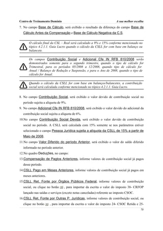 Centro de Treinamento Domínio                                          A sua melhor escolha
7. No campo Base de Cálculo, será exibido o resultado da diferença do campo Base de
  Cálculo Antes da Compensação e Base de Cálculo Negativa da C.S.


      O cálculo final da CSL – Real será calculado a 9% e 15% conforme mencionado no
      tópico 4.2.1.1. Guia Lucro quando o cálculo da CSLL for com base em balanço ou
      balancete.

      Os campos Contribuição Social e Adicional Cfe IN RFB 810/2008 serão
      demonstrados somente para o segundo trimestre, quando o tipo de cálculo for
      Trimestral, para os períodos 05/2008 a 12/2008, quando tipo de cálculo for
      Anual / Balanço de Redução e Suspensão, e para o Ano de 2008, quando o tipo de
      cálculo for Anual.

      Quando o cálculo da CSLL for com base em balanços/balancetes, a contribuição
      social será calculada conforme mencionado no tópico 4.2.1.1. Guia Lucro.


8. No campo Contribuição Social, será exibido o valor devido de contribuição social no
  período sujeita a alíquota de 9%.
9. No campo Adicional Cfe IN RFB 810/2008, será exibido o valor devido do adicional da
  contribuição social sujeita a alíquota de 6%.
10.No campo Contribuição Social Devida, será exibido o valor devido de contribuição
  social no período. A CSLL será calculada com 15% somente se nos parâmetros estiver
  selecionado o campo Pessoa Jurídica sujeita a alíquota da CSLL de 15% a partir de
  Maio de 2008.
11.No campo Valor Diferido do período Anterior, será exibido o valor do saldo diferido
  informado no período anterior.
12.No quadro Deduções, no campo:
13.Compensação de Pagtos Anteriores, informe valores de contribuição social já pagos
  desse período.
14.CSLL Pago em Meses Anteriores, informe valores de contribuição social já pagos em
  meses anteriores.
15.CSLL Ret. Fonte por Órgãos Públicos Federal, informe valores de contribuição
  social, ou clique no botão       , para importar da escrita o valor do imposto 38- CRFOP
  lançado nas saídas e serviços (exceto notas canceladas) referente ao imposto CSOC.
16.CSLL Ret. Fonte por Outras P. Jurídicas, informe valores de contribuição social, ou
  clique no botão     , para importar da escrita o valor do imposto 24- CSOC Retida e 25-
                                                                                        75
 