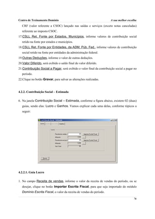 Centro de Treinamento Domínio                                          A sua melhor escolha
   CRF (valor referente a CSOC) lançado nas saídas e serviços (exceto notas canceladas)
   referente ao imposto CSOC.
17.CSLL Ret. Fonte por Estados, Municípios, informe valores de contribuição social
   retido na fonte por estados e municípios.
18.CSLL Ret. Fonte por Entidades, da ADM. Púb. Fed., informe valores de contribuição
   social retido na fonte por entidades da administração federal.
19.Outras Deduções, informe o valor de outras deduções.
20.Valor Diferido, será exibido o saldo final do valor diferido.
21.Contribuição Social a Pagar, será exibido o valor final da contribuição social a pagar no
   período.
22.Clique no botão Gravar, para salvar as alterações realizadas.



4.2.2. Contribuição Social – Estimada

6. Na janela Contribuição Social – Estimada, conforme a figura abaixo, existem 02 (duas)
   guias, sendo elas: Lucro e Ganhos. Vamos explicar cada uma delas, conforme tópicos a
   seguir:




4.2.2.1. Guia Lucro

1. No campo Receita de vendas, informe o valor da receita de vendas do período, ou se
   desejar, clique no botão Importar Escrita Fiscal, para que seja importado do módulo
   Domínio Escrita Fiscal, o valor da receita de vendas do período.

                                                                                         76
 