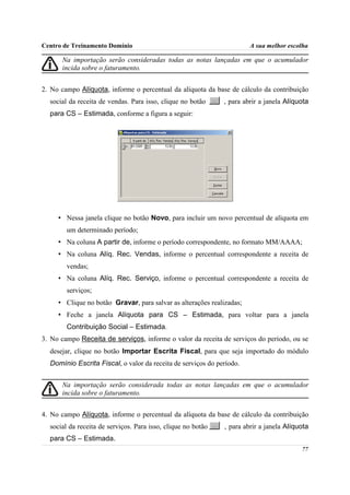 Centro de Treinamento Domínio                                          A sua melhor escolha

      Na importação serão consideradas todas as notas lançadas em que o acumulador
      incida sobre o faturamento.


2. No campo Alíquota, informe o percentual da alíquota da base de cálculo da contribuição
  social da receita de vendas. Para isso, clique no botão     , para abrir a janela Alíquota
  para CS – Estimada, conforme a figura a seguir:




     • Nessa janela clique no botão Novo, para incluir um novo percentual de alíquota em
        um determinado período;
     • Na coluna A partir de, informe o período correspondente, no formato MM/AAAA;
     • Na coluna Alíq. Rec. Vendas, informe o percentual correspondente a receita de
        vendas;
     • Na coluna Alíq. Rec. Serviço, informe o percentual correspondente a receita de
        serviços;
     • Clique no botão Gravar, para salvar as alterações realizadas;
     • Feche a janela Alíquota para CS – Estimada, para voltar para a janela
        Contribuição Social – Estimada.
3. No campo Receita de serviços, informe o valor da receita de serviços do período, ou se
  desejar, clique no botão Importar Escrita Fiscal, para que seja importado do módulo
  Domínio Escrita Fiscal, o valor da receita de serviços do período.


      Na importação serão considerada todas as notas lançadas em que o acumulador
      incida sobre o faturamento.


4. No campo Alíquota, informe o percentual da alíquota da base de cálculo da contribuição
  social da receita de serviços. Para isso, clique no botão   , para abrir a janela Alíquota
  para CS – Estimada.
                                                                                         77
 
