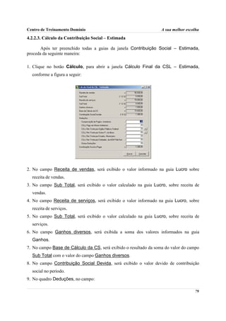 Centro de Treinamento Domínio                                     A sua melhor escolha

4.2.2.3. Cálculo da Contribuição Social – Estimada

       Após ter preenchido todas a guias da janela Contribuição Social – Estimada,
proceda da seguinte maneira:

1. Clique no botão Cálculo, para abrir a janela Cálculo Final da CSL – Estimada,
  conforme a figura a seguir:




2. No campo Receita de vendas, será exibido o valor informado na guia Lucro sobre
  receita de vendas.
3. No campo Sub Total, será exibido o valor calculado na guia Lucro, sobre receita de
  vendas.
4. No campo Receita de serviços, será exibido o valor informado na guia Lucro, sobre
  receita de serviços.
5. No campo Sub Total, será exibido o valor calculado na guia Lucro, sobre receita de
  serviços.
6. No campo Ganhos diversos, será exibida a soma dos valores informados na guia
  Ganhos.
7. No campo Base de Cálculo da CS, será exibido o resultado da soma do valor do campo
  Sub Total com o valor do campo Ganhos diversos.
8. No campo Contribuição Social Devida, será exibido o valor devido de contribuição
  social no período.
9. No quadro Deduções, no campo:

                                                                                   79
 