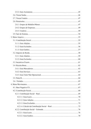 2.5.2. Guia Assinaturas....................................................................................................45
    2.6. Trocar Senha..................................................................................................................46
    2.7. Trocar Usuário...............................................................................................................47
    2.8. Permissões.....................................................................................................................47
        2.8.1. Grupos de Módulos/Menus ...................................................................................47
        2.8.2. Grupos de Empresas..............................................................................................49
        2.8.3. Usuários.................................................................................................................50
    2.9. Sair do Sistema..............................................................................................................54
3. Menu Arquivo.......................................................................................................................55
    3.1. Contribuição Social.......................................................................................................55
        3.1.1. Guia Adições.........................................................................................................55
        3.1.2. Guia Exclusões......................................................................................................56
        3.1.3. Guia Ganhos..........................................................................................................57
    3.2. Imposto de Renda..........................................................................................................58
        3.2.1. Guia Adições.........................................................................................................59
        3.2.2. Guia Exclusões......................................................................................................60
    3.3. Incentivos Fiscais..........................................................................................................61
    3.4. Receita Bruta.................................................................................................................62
        3.4.1. Guia Mercadorias...................................................................................................62
        3.4.2. Guia Serviços.........................................................................................................63
        3.4.3. Guia Valor Não Operacional.................................................................................64
    3.5. Parte B...........................................................................................................................64
    3.6. Feriados........................................................................................................................65
4. Menu Movimentos................................................................................................................67
    4.1. Base Negativa CS..........................................................................................................67
    4.2. Contribuição Social.......................................................................................................68
        4.2.1. Contribuição Social – Real....................................................................................69
            4.2.1.1. Guia Lucro.....................................................................................................70
            4.2.1.2. Guia Adições..................................................................................................71
            4.2.1.3. Guia Exclusões...............................................................................................72
            4.2.1.4. Cálculo da Contribuição Social – Real..........................................................73
        4.2.2. Contribuição Social – Estimada.............................................................................76
            4.2.2.1. Guia Lucro.....................................................................................................76
            4.2.2.2. Guia Ganhos...................................................................................................78
 