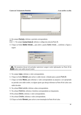 Centro de Treinamento Domínio                                            A sua melhor escolha




2. No campo Período, informe o período correspondente.
     3. No campo Conta Parte B, informe o código da conta da Parte B.
4. Clique no botão Saldo inicial..., para abrir a janela Saldo inicial..., conforme a figura a
  seguir:




       Os prejuízos fiscais de períodos anteriores sempre serão informados na Parte B do
       Lalur com saldo inicial credor.


5. No campo Valor, informe o valor correspondente.
6. Clique no botão Gravar, para salvar o saldo inicial, voltando para a janela Parte B.
7. Clique no botão Novo, para informar o valor correspondente ao prejuízo a ser apropriado
  no período com saldo credor, ou algum ajuste que deseja informar na Parte B do Lalur com
  saldo devedor.
8. Na coluna Data Lancto, informe a data correspondente.
9. Na coluna Histórico, informe o histórico correspondente ao lançamento.
10.Na coluna Débito, informe o valor correspondente.
11.Na coluna Crédito, informe o valor correspondente.
12.Clique no botão Gravar, para salvar a movimentação da Parte B do Lalur.

                                                                                           81
 