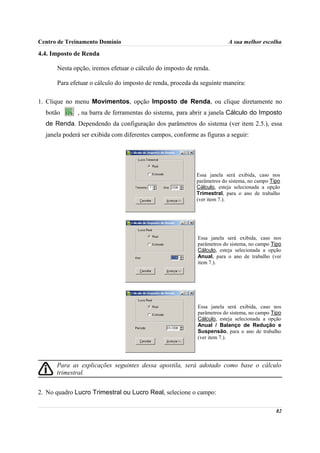 Centro de Treinamento Domínio                                            A sua melhor escolha

4.4. Imposto de Renda

      Nesta opção, iremos efetuar o cálculo do imposto de renda.

      Para efetuar o cálculo do imposto de renda, proceda da seguinte maneira:

1. Clique no menu Movimentos, opção Imposto de Renda, ou clique diretamente no
  botão       , na barra de ferramentas do sistema, para abrir a janela Cálculo do Imposto
  de Renda. Dependendo da configuração dos parâmetros do sistema (ver item 2.5.), essa
  janela poderá ser exibida com diferentes campos, conforme as figuras a seguir:




                                                           Essa janela será exibida, caso nos
                                                           parâmetros do sistema, no campo Tipo
                                                           Cálculo, esteja selecionada a opção
                                                           Trimestral, para o ano de trabalho
                                                           (ver item 7.).




                                                            Essa janela será exibida, caso nos
                                                            parâmetros do sistema, no campo Tipo
                                                            Cálculo, esteja selecionada a opção
                                                            Anual, para o ano de trabalho (ver
                                                            item 7.).




                                                            Essa janela será exibida, caso nos
                                                            parâmetros do sistema, no campo Tipo
                                                            Cálculo, esteja selecionada a opção
                                                            Anual / Balanço de Redução e
                                                            Suspensão, para o ano de trabalho
                                                            (ver item 7.).




      Para as explicações seguintes dessa apostila, será adotado como base o cálculo
      trimestral.


2. No quadro Lucro Trimestral ou Lucro Real, selecione o campo:

                                                                                             82
 