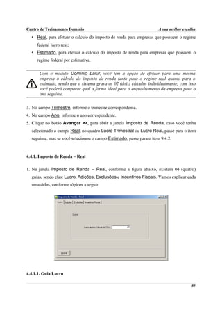 Centro de Treinamento Domínio                                         A sua melhor escolha
  • Real, para efetuar o cálculo do imposto de renda para empresas que possuem o regime
     federal lucro real;
  • Estimado, para efetuar o cálculo do imposto de renda para empresas que possuem o
     regime federal por estimativa.

      Com o módulo Domínio Lalur, você tem a opção de efetuar para uma mesma
      empresa o cálculo do imposto de renda tanto para o regime real quanto para o
      estimado, sendo que o sistema grava os 02 (dois) cálculos individualmente, com isso
      você poderá comparar qual a forma ideal para o enquadramento da empresa para o
      ano seguinte.


3. No campo Trimestre, informe o trimestre correspondente.
4. No campo Ano, informe o ano correspondente.
5. Clique no botão Avançar >>, para abrir a janela Imposto de Renda, caso você tenha
  selecionado o campo Real, no quadro Lucro Trimestral ou Lucro Real, passe para o item
  seguinte, mas se você selecionou o campo Estimado, passe para o item 9.4.2.



4.4.1. Imposto de Renda – Real

1. Na janela Imposto de Renda – Real, conforme a figura abaixo, existem 04 (quatro)
  guias, sendo elas: Lucro, Adições, Exclusões e Incentivos Fiscais. Vamos explicar cada
  uma delas, conforme tópicos a seguir.




4.4.1.1. Guia Lucro

                                                                                       83
 