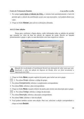 Centro de Treinamento Domínio                                            A sua melhor escolha
1. No campo Lucro Após o Cálculo da CSLL, o sistema trará automaticamente o lucro do
  período após o cálculo da contribuição social, caso seja necessário, você poderá alterar esse
  valor.
2. Clique no botão Gravar, para salvar as alterações efetuadas.


4.4.1.2. Guia Adições

       Nessa guia, conforme a figura abaixo, serão informadas todas as adições do período
que somarão no valor da base de cálculo do imposto de renda. Deverá ser lançado
primeiramente o grupo e, após, as suas descrições com seus respectivos valores.




       Quando for recalculada a Contribuição Social com alteração do valor, para que seja
       atualizado o valor da adição do Imposto de Renda, deve ser feita novamente a
       importação da CSLL.


1. Clique no botão Novo, na parte superior da janela, para incluir um novo grupo.
     2. Na coluna Grupo, informe o código do grupo.
3. Na coluna Complemento, informe o complemento correspondente.
4. Na coluna Data, informe a data correspondente.
5. Clique no botão Novo, na parte inferior da janela, para incluir uma descrição para o grupo.
     6. Na coluna Código, informe o código da descrição.
7. Na coluna Descrição, informe a descrição correspondente.
8. Na coluna Valor, informe o valor da adição.
9. Você poderá também excluir uma adição. Para isso, selecione a adição correspondente e
  clique no botão Excluir.

                                                                                            84
 