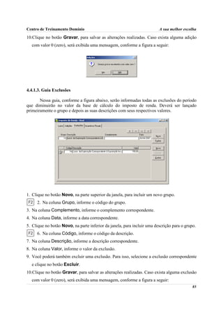 Centro de Treinamento Domínio                                            A sua melhor escolha

10.Clique no botão Gravar, para salvar as alterações realizadas. Caso exista alguma adição
  com valor 0 (zero), será exibida uma mensagem, conforme a figura a seguir:




4.4.1.3. Guia Exclusões

       Nessa guia, conforme a figura abaixo, serão informadas todas as exclusões do período
que diminuirão no valor da base de cálculo do imposto de renda. Deverá ser lançado
primeiramente o grupo e depois as suas descrições com seus respectivos valores.




1. Clique no botão Novo, na parte superior da janela, para incluir um novo grupo.
     2. Na coluna Grupo, informe o código do grupo.
3. Na coluna Complemento, informe o complemento correspondente.
4. Na coluna Data, informe a data correspondente.
5. Clique no botão Novo, na parte inferior da janela, para incluir uma descrição para o grupo.
     6. Na coluna Código, informe o código da descrição.
7. Na coluna Descrição, informe a descrição correspondente.
8. Na coluna Valor, informe o valor da exclusão.
9. Você poderá também excluir uma exclusão. Para isso, selecione a exclusão correspondente
  e clique no botão Excluir.
10.Clique no botão Gravar, para salvar as alterações realizadas. Caso exista alguma exclusão
  com valor 0 (zero), será exibida uma mensagem, conforme a figura a seguir:
                                                                                            85
 