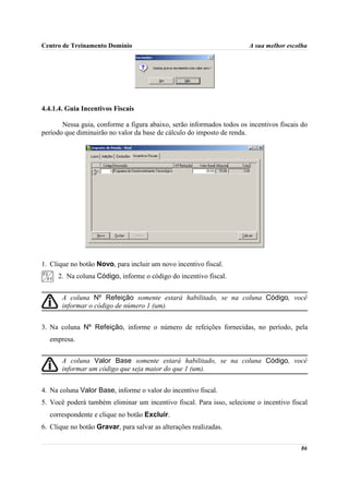 Centro de Treinamento Domínio                                          A sua melhor escolha




4.4.1.4. Guia Incentivos Fiscais

       Nessa guia, conforme a figura abaixo, serão informados todos os incentivos fiscais do
período que diminuirão no valor da base de cálculo do imposto de renda.




1. Clique no botão Novo, para incluir um novo incentivo fiscal.
     2. Na coluna Código, informe o código do incentivo fiscal.


       A coluna Nº Refeição somente estará habilitado, se na coluna Código, você
       informar o código de número 1 (um).


3. Na coluna Nº Refeição, informe o número de refeições fornecidas, no período, pela
  empresa.


       A coluna Valor Base somente estará habilitado, se na coluna Código, você
       informar um código que seja maior do que 1 (um).


4. Na coluna Valor Base, informe o valor do incentivo fiscal.
5. Você poderá também eliminar um incentivo fiscal. Para isso, selecione o incentivo fiscal
  correspondente e clique no botão Excluir.
6. Clique no botão Gravar, para salvar as alterações realizadas.

                                                                                         86
 
