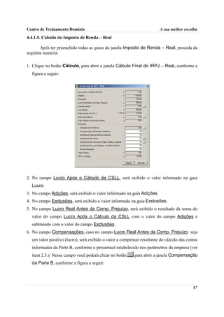 Centro de Treinamento Domínio                                            A sua melhor escolha

4.4.1.5. Cálculo do Imposto de Renda – Real

       Após ter preenchido todas as guias da janela Imposto de Renda – Real, proceda da
seguinte maneira:

1. Clique no botão Cálculo, para abrir a janela Cálculo Final do IRPJ – Real, conforme a
  figura a seguir:




2. No campo Lucro Após o Cálculo da CSLL, será exibido o valor informado na guia
  Lucro.
3. No campo Adições, será exibido o valor informado na guia Adições.
4. No campo Exclusões, será exibido o valor informado na guia Exclusões.
5. No campo Lucro Real Antes da Comp. Prejuízo, será exibido o resultado da soma do
  valor do campo Lucro Após o Cálculo da CSLL com o valor do campo Adições e
  subtraindo com o valor do campo Exclusões.
6. No campo Compensações, caso no campo Lucro Real Antes da Comp. Prejuízo seja
  um valor positivo (lucro), será exibido o valor a compensar resultante do cálculo das contas
  informadas da Parte B, conforme o percentual estabelecido nos parâmetros da empresa (ver
  item 2.5.). Nesse campo você poderá clicar no botão    , para abrir a janela Compensação
  da Parte B, conforme a figura a seguir:




                                                                                           87
 
