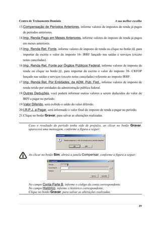 Centro de Treinamento Domínio                                           A sua melhor escolha
13.Compensação de Períodos Anteriores, informe valores de impostos de renda já pagos
  de períodos anteriores.
14.Imp. Renda Pago em Meses Anteriores, informe valores de imposto de renda já pagos
  em meses anteriores.
15.Imp. Renda Ret. Fonte, informe valores de imposto de renda ou clique no botão       , para
  importar da escrita o valor do imposto 16- IRRF lançado nas saídas e serviços (exceto
  notas canceladas).
16.Imp. Renda Ret. Fonte por Órgãos Públicos Federal, informe valores de imposto de
  renda ou clique no botão       , para importar da escrita o valor do imposto 38- CRFOP
  lançado nas saídas e serviços (exceto notas canceladas) referente ao imposto IRRF.
17.Imp. Renda Ret. Por Entidades, da ADM. Púb. Fed., informe valores de imposto de
  renda retido por entidades da administração pública federal.
18.Outras Deduções, você poderá informar outros valores a serem deduzidos do valor do
  IRPJ a pagar no período.
19.Valor Diferido, será exibido o saldo do valor diferido.
20.I.R.P.J. a Pagar, será informado o valor final do imposto de renda a pagar no período.
21.Clique no botão Gravar, para salvar as alterações realizadas.


       Caso o resultado do período tenha sido de prejuízo, ao clicar no botão Gravar,
       aparecerá uma mensagem, conforme a figura a seguir:




       Ao clicar no botão Sim, abrirá a janela Compensar, conforme a figura a seguir:




       No campo Conta Parte B, informe o código da conta correspondente.
       No campo Histórico, informe o histórico correspondente.
       Clique no botão Gravar, para salvar as alterações realizadas.



                                                                                            89
 