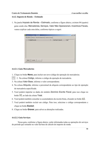 Centro de Treinamento Domínio                                          A sua melhor escolha

4.4.2. Imposto de Renda – Estimado

1. Na janela Imposto de Renda – Estimado, conforme a figura abaixo, existem 04 (quatro)
  guias sendo elas: Mercadorias, Serviços, Valor Não Operacional e Incentivos Fiscais,
  vamos explicar cada uma delas, conforme tópicos a seguir.




4.4.2.1. Guia Mercadorias

1. Clique no botão Novo, para incluir um novo código de operação de mercadorias.
     2. Na coluna Código, informe o código da operação de mercadoria.
3. Na coluna Valor Base, informe o valor correspondente.
4. Na coluna Alíquota, informe o percentual da alíquota correspondente ao tipo de operação
  de mercadoria especificada.
5. Você poderá importar os dados do módulo Domínio Escrita Fiscal, para isso clique no
  botão     , ao lado da coluna Total.
6. Você poderá também consultar os acumuladores da receita bruta, clicando no botão     .
7. Você poderá também excluir um código. Para isso, selecione o código correspondente e
  clique no botão Excluir.
8. Clique no botão Gravar, para salvar as alterações realizadas.



4.4.2.2. Guia Serviços

       Nessa guia, conforme a figura abaixo, serão informadas todas as operações de serviços
do período que somarão no valor da base de cálculo do imposto de renda.

                                                                                            90
 