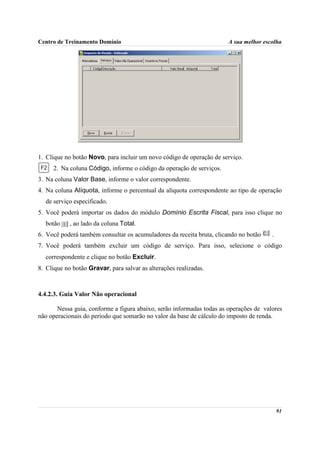 Centro de Treinamento Domínio                                         A sua melhor escolha




1. Clique no botão Novo, para incluir um novo código de operação de serviço.
     2. Na coluna Código, informe o código da operação de serviços.
3. Na coluna Valor Base, informe o valor correspondente.
4. Na coluna Alíquota, informe o percentual da alíquota correspondente ao tipo de operação
  de serviço especificado.
5. Você poderá importar os dados do módulo Domínio Escrita Fiscal, para isso clique no
  botão     , ao lado da coluna Total.
6. Você poderá também consultar os acumuladores da receita bruta, clicando no botão    .
7. Você poderá também excluir um código de serviço. Para isso, selecione o código
  correspondente e clique no botão Excluir.
8. Clique no botão Gravar, para salvar as alterações realizadas.



4.4.2.3. Guia Valor Não operacional

       Nessa guia, conforme a figura abaixo, serão informadas todas as operações de valores
não operacionais do período que somarão no valor da base de cálculo do imposto de renda.




                                                                                           91
 