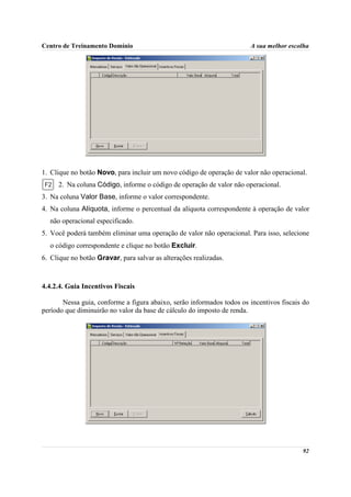 Centro de Treinamento Domínio                                          A sua melhor escolha




1. Clique no botão Novo, para incluir um novo código de operação de valor não operacional.
     2. Na coluna Código, informe o código de operação de valor não operacional.
3. Na coluna Valor Base, informe o valor correspondente.
4. Na coluna Alíquota, informe o percentual da alíquota correspondente à operação de valor
  não operacional especificado.
5. Você poderá também eliminar uma operação de valor não operacional. Para isso, selecione
  o código correspondente e clique no botão Excluir.
6. Clique no botão Gravar, para salvar as alterações realizadas.



4.4.2.4. Guia Incentivos Fiscais

       Nessa guia, conforme a figura abaixo, serão informados todos os incentivos fiscais do
período que diminuirão no valor da base de cálculo do imposto de renda.




                                                                                         92
 