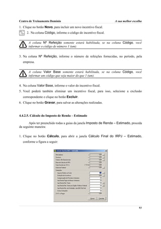 Centro de Treinamento Domínio                                      A sua melhor escolha

1. Clique no botão Novo, para incluir um novo incentivo fiscal.
     2. Na coluna Código, informe o código do incentivo fiscal.


       A coluna Nº Refeição somente estará habilitada, se na coluna Código, você
       informar o código de número 1 (um).


3. Na coluna Nº Refeição, informe o número de refeições fornecidas, no período, pela
  empresa.


       A coluna Valor Base somente estará habilitada, se na coluna Código, você
       informar um código que seja maior do que 1 (um).


4. Na coluna Valor Base, informe o valor do incentivo fiscal.
5. Você poderá também eliminar um incentivo fiscal, para isso, selecione a exclusão
  correspondente e clique no botão Excluir.
6. Clique no botão Gravar, para salvar as alterações realizadas.



4.4.2.5. Cálculo do Imposto de Renda – Estimado

       Após ter preenchido todas a guias da janela Imposto de Renda – Estimado, proceda
da seguinte maneira:

1. Clique no botão Cálculo, para abrir a janela Cálculo Final do IRPJ – Estimado,
  conforme a figura a seguir:




                                                                                    93
 