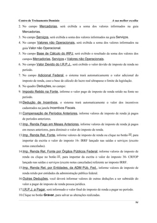 Centro de Treinamento Domínio                                             A sua melhor escolha
2. No campo Mercadorias, será exibida a soma dos valores informados na guia
  Mercadorias.
3. No campo Serviços, será exibida a soma dos valores informados na guia Serviços.
4. No campo Valores não Operacionais, será exibida a soma dos valores informados na
  guia Valor não Operacional.
5. No campo Base de Cálculo do IRPJ, será exibido o resultado da soma dos valores dos
  campos Mercadorias, Serviços e Valores não Operacionais.
6. No campo Valor Devido do I.R.P.J., será exibido o valor devido de imposto de renda no
  período.
7. No campo Adicional Federal, o sistema trará automaticamente o valor adicional do
  imposto de renda, caso a base de cálculo do lucro real ultrapasse o limite da legislação.
8. No quadro Deduções, no campo:
9. Imposto Retido na Fonte, informe o valor pago de imposto de renda retido na fonte no
  período.
10.Dedução de Incentivos, o sistema trará automaticamente o valor dos incentivos
  cadastrados na janela Incentivos Fiscais.
11.Compensação de Períodos Anteriores, informe valores de imposto de renda já pagos
  de períodos anteriores.
12.Imp. Renda Pago em Meses Anteriores, informe valores de imposto de renda já pagos
  em meses anteriores, para diminuir o valor do imposto de renda.
13.Imp. Renda Ret. Fonte, informe valores de imposto de renda ou clique no botão          , para
  importar da escrita o valor do imposto 16- IRRF lançado nas saídas e serviços (exceto
  notas canceladas).
14.Imp. Renda Ret. Fonte por Órgãos Públicos Federal, informe valores de imposto de
  renda ou clique no botão      , para importar da escrita o valor do imposto 38- CRFOP
  lançado nas saídas e serviços (exceto notas canceladas) referente ao imposto IRRF.
15.Imp. Renda Ret. por Entidades, da ADM Púb. Fed., informe valores de imposto de
  renda retido por entidades da administração pública federal.
16.Outras Deduções, você deverá informar valores de outras deduções a ser subtraído do
  valor a pagar de imposto de renda pessoa jurídica.
17.I.R.P.J. a Pagar, será informado o valor final do imposto de renda a pagar no período.
18.Clique no botão Gravar, para salvar as alterações realizadas.

                                                                                              94
 