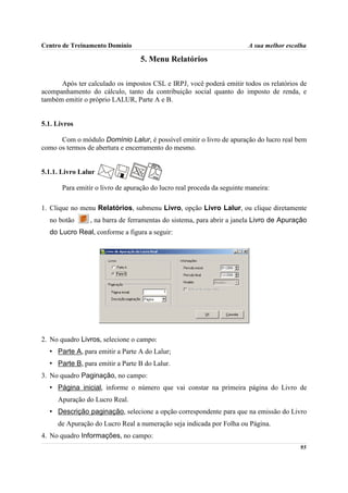 Centro de Treinamento Domínio                                            A sua melhor escolha

                                   5. Menu Relatórios

      Após ter calculado os impostos CSL e IRPJ, você poderá emitir todos os relatórios de
acompanhamento do cálculo, tanto da contribuição social quanto do imposto de renda, e
também emitir o próprio LALUR, Parte A e B.


5.1. Livros

      Com o módulo Domínio Lalur, é possível emitir o livro de apuração do lucro real bem
como os termos de abertura e encerramento do mesmo.


5.1.1. Livro Lalur

       Para emitir o livro de apuração do lucro real proceda da seguinte maneira:

1. Clique no menu Relatórios, submenu Livro, opção Livro Lalur, ou clique diretamente
  no botão       , na barra de ferramentas do sistema, para abrir a janela Livro de Apuração
  do Lucro Real, conforme a figura a seguir:




2. No quadro Livros, selecione o campo:
  • Parte A, para emitir a Parte A do Lalur;
  • Parte B, para emitir a Parte B do Lalur.
3. No quadro Paginação, no campo:
  • Página inicial, informe o número que vai constar na primeira página do Livro de
     Apuração do Lucro Real.
  • Descrição paginação, selecione a opção correspondente para que na emissão do Livro
     de Apuração do Lucro Real a numeração seja indicada por Folha ou Página.
4. No quadro Informações, no campo:
                                                                                          95
 