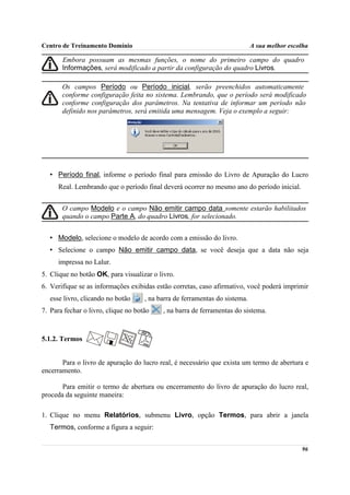 Centro de Treinamento Domínio                                                A sua melhor escolha

       Embora possuam as mesmas funções, o nome do primeiro campo do quadro
       Informações, será modificado a partir da configuração do quadro Livros.

       Os campos Período ou Período inicial, serão preenchidos automaticamente
       conforme configuração feita no sistema. Lembrando, que o período será modificado
       conforme configuração dos parâmetros. Na tentativa de informar um período não
       definido nos parâmetros, será emitida uma mensagem. Veja o exemplo a seguir:




   • Período final, informe o período final para emissão do Livro de Apuração do Lucro
      Real. Lembrando que o período final deverá ocorrer no mesmo ano do período inicial.


       O campo Modelo e o campo Não emitir campo data somente estarão habilitados
       quando o campo Parte A, do quadro Livros, for selecionado.


   • Modelo, selecione o modelo de acordo com a emissão do livro.
   • Selecione o campo Não emitir campo data, se você deseja que a data não seja
      impressa no Lalur.
5. Clique no botão OK, para visualizar o livro.
6. Verifique se as informações exibidas estão corretas, caso afirmativo, você poderá imprimir
   esse livro, clicando no botão     , na barra de ferramentas do sistema.
7. Para fechar o livro, clique no botão    , na barra de ferramentas do sistema.



5.1.2. Termos


       Para o livro de apuração do lucro real, é necessário que exista um termo de abertura e
encerramento.

       Para emitir o termo de abertura ou encerramento do livro de apuração do lucro real,
proceda da seguinte maneira:

1. Clique no menu Relatórios, submenu Livro, opção Termos, para abrir a janela
   Termos, conforme a figura a seguir:


                                                                                              96
 