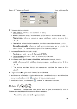 Centro de Treinamento Domínio                                            A sua melhor escolha




2. No quadro Livro, no campo:
  • Data emissão, informe a data de emissão do termo;
  • Número, informe o número correspondente ao livro que você está emitindo o termo;
  • Página inicial, informe o número da página inicial para emitir o termo do livro
     LALUR;
  • Página final, informe o número da página final para emitir o termo do livro LALUR.
  • Descrição paginação, selecione a opção correspondente para que na emissão dos
     termos do livro LALUR a numeração seja indicada por Folha ou Página.
3. No quadro Termo de, selecione o campo:
  • Abertura, para emitir o termo de abertura do LALUR;
  • Encerramento, para emitir o termo de encerramento do LALUR.
4. Selecione o quadro Imprimir período inicial e final, para informar nos campos:
  • Inicial, informe o período inicial dos lançamentos para a emissão dos termos do livro
     LALUR;
  • Final, informe o período final dos lançamentos para a emissão dos termos do livro
     LALUR.
5. Clique no botão OK, para emitir os termos do livro LALUR.
6. Verifique se as informações exibidas estão corretas, caso afirmativo, você poderá imprimir
  esse termo, clicando no botão      , na barra de ferramentas do sistema.
7. Para fechar o termo, clique no botão    , na barra de ferramentas do sistema.


5.2. Guias

      No módulo Domínio Lalur, você poderá emitir as guias de contribuição social e
imposto de renda para recolhimentos dos referidos impostos.

       Para emitir as guias, proceda da seguinte maneira:

                                                                                          97
 