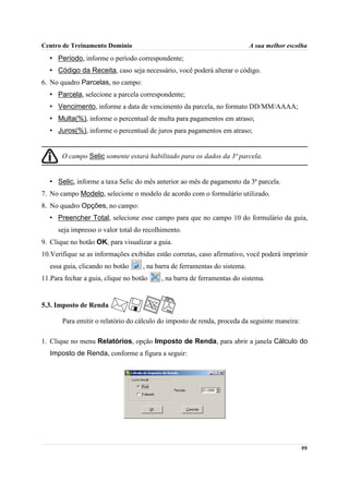 Centro de Treinamento Domínio                                               A sua melhor escolha
  • Período, informe o período correspondente;
  • Código da Receita, caso seja necessário, você poderá alterar o código.
6. No quadro Parcelas, no campo:
  • Parcela, selecione a parcela correspondente;
  • Vencimento, informe a data de vencimento da parcela, no formato DD/MM/AAAA;
  • Multa(%), informe o percentual de multa para pagamentos em atraso;
  • Juros(%), informe o percentual de juros para pagamentos em atraso;


       O campo Selic somente estará habilitado para os dados da 3ª parcela.


  • Selic, informe a taxa Selic do mês anterior ao mês de pagamento da 3ª parcela.
7. No campo Modelo, selecione o modelo de acordo com o formulário utilizado.
8. No quadro Opções, no campo:
  • Preencher Total, selecione esse campo para que no campo 10 do formulário da guia,
     seja impresso o valor total do recolhimento.
9. Clique no botão OK, para visualizar a guia.
10.Verifique se as informações exibidas estão corretas, caso afirmativo, você poderá imprimir
  essa guia, clicando no botão      , na barra de ferramentas do sistema.
11.Para fechar a guia, clique no botão    , na barra de ferramentas do sistema.


5.3. Imposto de Renda

       Para emitir o relatório do cálculo do imposto de renda, proceda da seguinte maneira:

1. Clique no menu Relatórios, opção Imposto de Renda, para abrir a janela Cálculo do
  Imposto de Renda, conforme a figura a seguir:




                                                                                              99
 