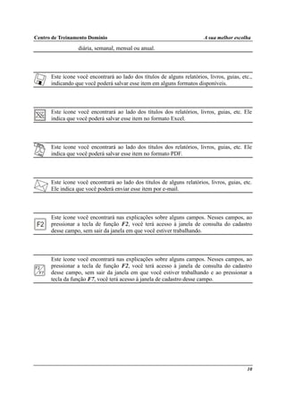 Centro de Treinamento Domínio A sua melhor escolha
10
diária, semanal, mensal ou anual.
Este ícone você encontrará ao lado dos títulos de alguns relatórios, livros, guias, etc.,
indicando que você poderá salvar esse item em alguns formatos disponíveis.
Este ícone você encontrará ao lado dos títulos dos relatórios, livros, guias, etc. Ele
indica que você poderá salvar esse item no formato Excel.
Este ícone você encontrará ao lado dos títulos dos relatórios, livros, guias, etc. Ele
indica que você poderá salvar esse item no formato PDF.
Este ícone você encontrará ao lado dos títulos de alguns relatórios, livros, guias, etc.
Ele indica que você poderá enviar esse item por e-mail.
Este ícone você encontrará nas explicações sobre alguns campos. Nesses campos, ao
pressionar a tecla de função F2, você terá acesso à janela de consulta do cadastro
desse campo, sem sair da janela em que você estiver trabalhando.
Este ícone você encontrará nas explicações sobre alguns campos. Nesses campos, ao
pressionar a tecla de função F2, você terá acesso à janela de consulta do cadastro
desse campo, sem sair da janela em que você estiver trabalhando e ao pressionar a
tecla da função F7, você terá acesso à janela de cadastro desse campo.
 