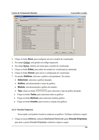 Centro de Treinamento Domínio A sua melhor escolha
100
2. Clique no botão Novo, para configurar um novo modelo de visualização.
3. No campo Código, será gerado um código sequencial.
4. No campo Nome, informe um nome para o modelo de visualização.
5. Clique no botão Editar, para editar um modelo de visualização já cadastrado.
6. Clique no botão Gravar, para salvar a configuração de visualização.
7. No quadro Gráficos, selecione o gráfico correspondente. Na coluna:
• Selecionar, seleciona o gráfico desejado;
• Gráfico, será demonstrado o nome do gráfico;
• Módulo, será demonstrado o gráfico do módulo;
• Tipo, clique no botão , para selecionar o tipo de gráfico desejado.
• Clique no botão Todos, para selecionar todos os gráficos.
• Clique no botão Nenhum, para selecionar nenhum gráfico.
• Clique no botão Inverter, para inverter a seleção dos gráficos.
6.2.3. Vincular Empresas
Nessa opção você poderá vincular as empresas ao gráficos. Verifique conforme a seguir:
1. Clique no menu Utilitários, submenu Dashboard Gerencial opção Vincular Empresas,
para abrir a janela Vincular Empresas, conforme a figura a seguir:
 