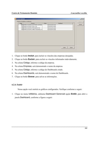 Centro de Treinamento Domínio A sua melhor escolha
101
1. Clique no botão Incluir, para incluir os vínculos das empresas desejadas.
2. Clique no botão Excluir, para excluir os vínculos informados indevidamente.
3. Na coluna Código, informe o código da empresa.
4. Na coluna Empresa, será demonstrado o nome da empresa.
5. Na coluna Código, informe o código do Dashboards criado.
6. Na coluna Dashboards, será demonstrado o nome do Dashboards.
7. Clique no botão Gravar, para salvar as informações.
6.2.4. Emitir
Nessa opção você emitirá os gráficos configurados. Verifique conforme a seguir:
1. Clique no menu Utilitários, submenu Dashboard Gerencial opção Emitir, para abrir a
janela Dashboard, conforme a figura a seguir:
 