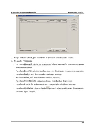 Centro de Treinamento Domínio A sua melhor escolha
103
2. Clique no botão Listar, para listar todos os processos cadastrados no sistema.
3. No quadro Processos:
• No campo Competência de encerramento, informe a competência em que o processo
está sendo encerrado;
• Na coluna Encerrar, selecione a coluna caso você deseje que o processo seja encerrado;
• Na coluna Código, será demonstrado o código do processo;
• Na coluna Nome, será demonstrado o nome do processo;
• Na coluna Periodicidade, será demonstrada a periodicidade do processo.
• Na coluna A partir de, será demonstrada a competência de início do processo;
• Na coluna Atividades, clique no botão para abrir a janela Atividades do processo,
conforme figura a seguir:
 