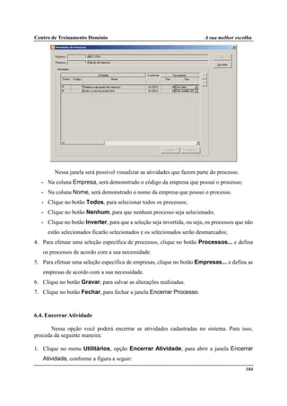 Centro de Treinamento Domínio A sua melhor escolha
104
Nessa janela será possível visualizar as atividades que fazem parte do processo.
• Na coluna Empresa, será demonstrado o código da empresa que possui o processo;
• Na coluna Nome, será demonstrado o nome da empresa que possui o processo.
• Clique no botão Todos, para selecionar todos os processos;
• Clique no botão Nenhum, para que nenhum processo seja selecionado;
• Clique no botão Inverter, para que a seleção seja invertida, ou seja, os processos que não
estão selecionados ficarão selecionados e os selecionados serão desmarcados;
4. Para efetuar uma seleção específica de processos, clique no botão Processos... e defina
os processos de acordo com a sua necessidade.
5. Para efetuar uma seleção específica de empresas, clique no botão Empresas... e defina as
empresas de acordo com a sua necessidade.
6. Clique no botão Gravar, para salvar as alterações realizadas.
7. Clique no botão Fechar, para fechar a janela Encerrar Processo.
6.4. Encerrar Atividade
Nessa opção você poderá encerrar as atividades cadastradas no sistema. Para isso,
proceda da seguinte maneira:
1. Clique no menu Utilitários, opção Encerrar Atividade, para abrir a janela Encerrar
Atividade, conforme a figura a seguir:
 