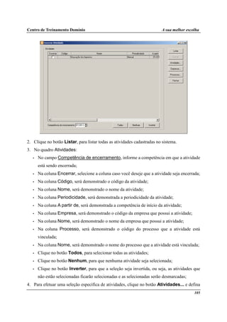 Centro de Treinamento Domínio A sua melhor escolha
105
2. Clique no botão Listar, para listar todas as atividades cadastradas no sistema.
3. No quadro Atividades:
• No campo Competência de encerramento, informe a competência em que a atividade
está sendo encerrada;
• Na coluna Encerrar, selecione a coluna caso você deseje que a atividade seja encerrada;
• Na coluna Código, será demonstrado o código da atividade;
• Na coluna Nome, será demonstrado o nome da atividade;
• Na coluna Periodicidade, será demonstrada a periodicidade da atividade;
• Na coluna A partir de, será demonstrada a competência de início da atividade;
• Na coluna Empresa, será demonstrado o código da empresa que possui a atividade;
• Na coluna Nome, será demonstrado o nome da empresa que possui a atividade;
• Na coluna Processo, será demonstrado o código do processo que a atividade está
vinculada;
• Na coluna Nome, será demonstrado o nome do processo que a atividade está vinculada;
• Clique no botão Todos, para selecionar todas as atividades;
• Clique no botão Nenhum, para que nenhuma atividade seja selecionada;
• Clique no botão Inverter, para que a seleção seja invertida, ou seja, as atividades que
não estão selecionadas ficarão selecionadas e as selecionadas serão desmarcadas;
4. Para efetuar uma seleção específica de atividades, clique no botão Atividades... e defina
 
