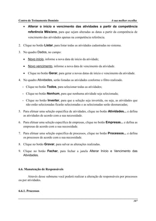 Centro de Treinamento Domínio A sua melhor escolha
107
• Alterar o início e vencimento das atividades a partir da competência
referência Mês/ano, para que sejam alteradas as datas a partir da competência de
vencimento das atividades apenas na competência referência.
2. Clique no botão Listar, para listar todas as atividades cadastradas no sistema.
3. No quadro Dados, no campo:
• Novo início, informe a nova data de início da atividade;
• Novo vencimento, informe a nova data de vencimento da atividade.
• Clique no botão Gerar, para gerar a novas datas de início e vencimento da atividade.
4. No quadro Atividades, serão listadas as atividades conforme o filtro realizado.
• Clique no botão Todos, para selecionar todas as atividades;
• Clique no botão Nenhum, para que nenhuma atividade seja selecionada;
• Clique no botão Inverter, para que a seleção seja invertida, ou seja, as atividades que
não estão selecionadas ficarão selecionadas e as selecionadas serão desmarcadas;
5. Para efetuar uma seleção específica de atividades, clique no botão Atividades... e defina
as atividades de acordo com a sua necessidade.
6. Para efetuar uma seleção específica de empresas, clique no botão Empresas... e defina as
empresas de acordo com a sua necessidade.
7. Para efetuar uma seleção específica de processos, clique no botão Processos... e defina
os processos de acordo com a sua necessidade.
8. Clique no botão Gravar, para salvar as alterações realizadas.
9. Clique no botão Fechar, para fechar a janela Alterar Início e Vencimento das
Atividades.
6.6. Manutenção de Responsáveis
Através desse submenu você poderá realizar a alteração de responsáveis por processos
ou por atividades.
6.6.1. Processos
 