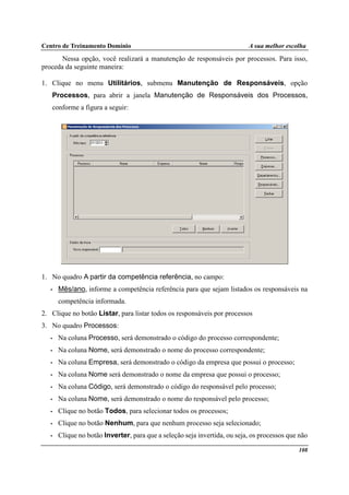 Centro de Treinamento Domínio A sua melhor escolha
108
Nessa opção, você realizará a manutenção de responsáveis por processos. Para isso,
proceda da seguinte maneira:
1. Clique no menu Utilitários, submenu Manutenção de Responsáveis, opção
Processos, para abrir a janela Manutenção de Responsáveis dos Processos,
conforme a figura a seguir:
1. No quadro A partir da competência referência, no campo:
• Mês/ano, informe a competência referência para que sejam listados os responsáveis na
competência informada.
2. Clique no botão Listar, para listar todos os responsáveis por processos
3. No quadro Processos:
• Na coluna Processo, será demonstrado o código do processo correspondente;
• Na coluna Nome, será demonstrado o nome do processo correspondente;
• Na coluna Empresa, será demonstrado o código da empresa que possui o processo;
• Na coluna Nome será demonstrado o nome da empresa que possui o processo;
• Na coluna Código, será demonstrado o código do responsável pelo processo;
• Na coluna Nome, será demonstrado o nome do responsável pelo processo;
• Clique no botão Todos, para selecionar todos os processos;
• Clique no botão Nenhum, para que nenhum processo seja selecionado;
• Clique no botão Inverter, para que a seleção seja invertida, ou seja, os processos que não
 