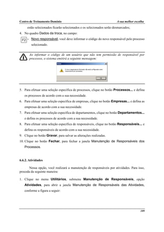 Centro de Treinamento Domínio A sua melhor escolha
109
estão selecionados ficarão selecionados e os selecionados serão desmarcados;
4. No quadro Dados da troca, no campo:
• Novo responsável, você deve informar o código do novo responsável pelo processo
selecionado.
Ao informar o código de um usuário que não tem permissão de responsável por
processos, o sistema emitirá a seguinte mensagem:
5. Para efetuar uma seleção específica de processos, clique no botão Processos... e defina
os processos de acordo com a sua necessidade.
6. Para efetuar uma seleção específica de empresas, clique no botão Empresas... e defina as
empresas de acordo com a sua necessidade.
7. Para efetuar uma seleção específica de departamentos, clique no botão Departamentos...
e defina os processos de acordo com a sua necessidade.
8. Para efetuar uma seleção específica de responsáveis, clique no botão Responsáveis... e
defina os responsáveis de acordo com a sua necessidade.
9. Clique no botão Gravar, para salvar as alterações realizadas.
10. Clique no botão Fechar, para fechar a janela Manutenção de Responsáveis dos
Processos.
6.6.2. Atividades
Nessa opção, você realizará a manutenção de responsáveis por atividades. Para isso,
proceda da seguinte maneira:
1. Clique no menu Utilitários, submenu Manutenção de Responsáveis, opção
Atividades, para abrir a janela Manutenção de Responsáveis das Atividades,
conforme a figura a seguir:
 