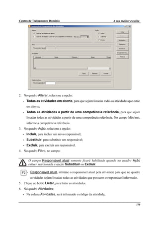 Centro de Treinamento Domínio A sua melhor escolha
110
2. No quadro Alterar, selecione a opção:
• Todas as atividades em aberto, para que sejam listadas todas as atividades que estão
em aberto;
• Todas as atividades a partir de uma competência referência, para que sejam
listadas todas as atividades a partir de uma competência referência. No campo Mês/ano,
informe a competência referência.
3. No quadro Ação, selecione a opção:
• Incluir, para incluir um novo responsável;
• Substituir, para substituir um responsável;
• Excluir, para excluir um responsável.
4. No quadro Filtro, no campo:
O campo Responsável atual somente ficará habilitado quando no quadro Ação
estiver selecionada a opção Substituir ou Excluir.
• Responsável atual, informe o responsável atual pela atividade para que no quadro
atividades sejam listadas todas as atividades que possuem o responsável informado.
5. Clique no botão Listar, para listar as atividades.
6. No quadro Atividades:
• Na coluna Atividades, será informado o código da atividade;
 