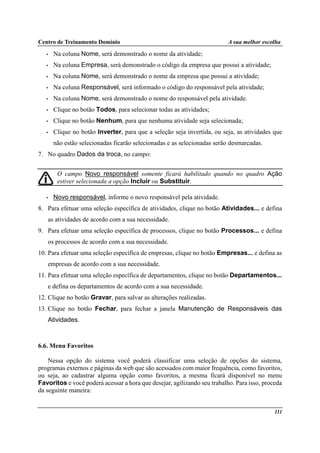 Centro de Treinamento Domínio A sua melhor escolha
111
• Na coluna Nome, será demonstrado o nome da atividade;
• Na coluna Empresa, será demonstrado o código da empresa que possui a atividade;
• Na coluna Nome, será demonstrado o nome da empresa que possui a atividade;
• Na coluna Responsável, será informado o código do responsável pela atividade;
• Na coluna Nome, será demonstrado o nome do responsável pela atividade.
• Clique no botão Todos, para selecionar todas as atividades;
• Clique no botão Nenhum, para que nenhuma atividade seja selecionada;
• Clique no botão Inverter, para que a seleção seja invertida, ou seja, as atividades que
não estão selecionadas ficarão selecionadas e as selecionadas serão desmarcadas.
7. No quadro Dados da troca, no campo:
O campo Novo responsável somente ficará habilitado quando no quadro Ação
estiver selecionada a opção Incluir ou Substituir.
• Novo responsável, informe o novo responsável pela atividade.
8. Para efetuar uma seleção específica de atividades, clique no botão Atividades... e defina
as atividades de acordo com a sua necessidade.
9. Para efetuar uma seleção específica de processos, clique no botão Processos... e defina
os processos de acordo com a sua necessidade.
10. Para efetuar uma seleção específica de empresas, clique no botão Empresas... e defina as
empresas de acordo com a sua necessidade.
11. Para efetuar uma seleção específica de departamentos, clique no botão Departamentos...
e defina os departamentos de acordo com a sua necessidade.
12. Clique no botão Gravar, para salvar as alterações realizadas.
13. Clique no botão Fechar, para fechar a janela Manutenção de Responsáveis das
Atividades.
6.6. Menu Favoritos
Nessa opção do sistema você poderá classificar uma seleção de opções do sistema,
programas externos e páginas da web que são acessados com maior frequência, como favoritos,
ou seja, ao cadastrar alguma opção como favoritos, a mesma ficará disponível no menu
Favoritos e você poderá acessar a hora que desejar, agilizando seu trabalho. Para isso, proceda
da seguinte maneira:
 