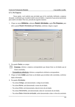 Centro de Treinamento Domínio A sua melhor escolha
114
6.7.1. Por Empresa
Nessa opção, você reabrirá uma atividade que já foi concluída, definindo a empresa
desejada. Lembrando que só poderá reabrir uma atividade, o responsável que possui permissão
para reabrir atividade. Para isso, proceda da seguinte maneira:
1. Clique no menu Utilitários, submenu Reabrir Atividades, opção Por Empresa, para
abrir a janela Reabrir Atividades por Empresa, conforme a figura a seguir:
2. No quadro Dados, no campo:
• Empresa, informe a empresa correspondente que deseja listar as atividades que já
foram concluídas;
• Competência referência, informe a competência referência correspondente.
3. Clique no botão Listar, para listar as atividades que já tenham sido concluídas, conforme
dados informados.
4. No quadro Atividades:
• Na coluna Código, será demonstrado o código da atividade;
• Na coluna Nome, será demonstrado o nome da atividade;
• Na coluna Início, será demonstrada a data de início da atividade;
• Na coluna Vencimento, será demonstrada a data do vencimento da atividade;
• Na coluna Data e hora da conclusão, serão demonstradas a data e a hora da conclusão
 