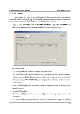 Centro de Treinamento Domínio A sua melhor escolha
116
6.7.2. Por Atividade
Nessa opção, você reabrirá uma atividade que já foi concluída, definindo a atividade
que deseja reabrir. Lembrando que só poderá reabrir uma atividade, o responsável que possui
permissão para reabrir atividade. Para isso, proceda da seguinte maneira:
1. Clique no menu Utilitários, submenu Reabrir Atividades, opção Por Atividade, para
abrir a janela Reabrir Atividade por Empresas, conforme a figura a seguir:
2. No quadro Dados:
• No campo Atividade, informe a atividade que deseja reabrir;
• No campo Competência referência, informe a competência referência correspondente;
• Selecione a opção Início em, e no campo ao lado, informe o dia de início da atividade;
• Selecione a opção Vencimento em, e no campo ao lado, informe o dia de vencimento
da atividade.
3. Clique no botão Listar, para listar as atividades que foram concluídas de acordo com os
dados informados.
4. No quadro Atividades:
• Na coluna Código, será demonstrado o código da empresa que possui a atividade
informada;
• Na coluna Nome, será demonstrado o nome da empresa que possui a atividade
 