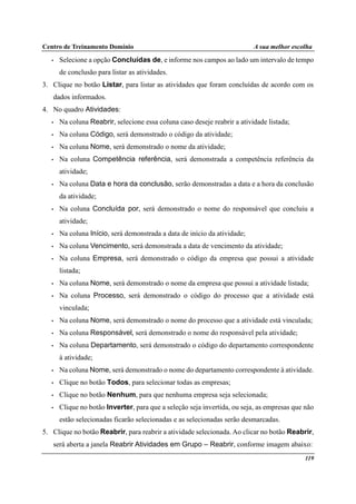 Centro de Treinamento Domínio A sua melhor escolha
119
• Selecione a opção Concluídas de, e informe nos campos ao lado um intervalo de tempo
de conclusão para listar as atividades.
3. Clique no botão Listar, para listar as atividades que foram concluídas de acordo com os
dados informados.
4. No quadro Atividades:
• Na coluna Reabrir, selecione essa coluna caso deseje reabrir a atividade listada;
• Na coluna Código, será demonstrado o código da atividade;
• Na coluna Nome, será demonstrado o nome da atividade;
• Na coluna Competência referência, será demonstrada a competência referência da
atividade;
• Na coluna Data e hora da conclusão, serão demonstradas a data e a hora da conclusão
da atividade;
• Na coluna Concluída por, será demonstrado o nome do responsável que concluiu a
atividade;
• Na coluna Início, será demonstrada a data de início da atividade;
• Na coluna Vencimento, será demonstrada a data de vencimento da atividade;
• Na coluna Empresa, será demonstrado o código da empresa que possui a atividade
listada;
• Na coluna Nome, será demonstrado o nome da empresa que possui a atividade listada;
• Na coluna Processo, será demonstrado o código do processo que a atividade está
vinculada;
• Na coluna Nome, será demonstrado o nome do processo que a atividade está vinculada;
• Na coluna Responsável, será demonstrado o nome do responsável pela atividade;
• Na coluna Departamento, será demonstrado o código do departamento correspondente
à atividade;
• Na coluna Nome, será demonstrado o nome do departamento correspondente à atividade.
• Clique no botão Todos, para selecionar todas as empresas;
• Clique no botão Nenhum, para que nenhuma empresa seja selecionada;
• Clique no botão Inverter, para que a seleção seja invertida, ou seja, as empresas que não
estão selecionadas ficarão selecionadas e as selecionadas serão desmarcadas.
5. Clique no botão Reabrir, para reabrir a atividade selecionada. Ao clicar no botão Reabrir,
será aberta a janela Reabrir Atividades em Grupo – Reabrir, conforme imagem abaixo:
 