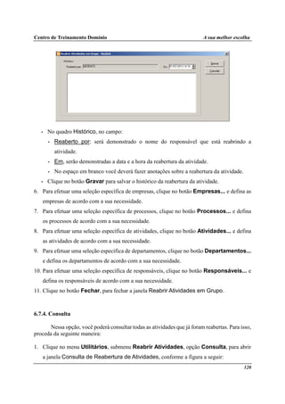Centro de Treinamento Domínio A sua melhor escolha
120
• No quadro Histórico, no campo:
• Reaberto por: será demonstrado o nome do responsável que está reabrindo a
atividade.
• Em, serão demonstradas a data e a hora da reabertura da atividade.
• No espaço em branco você deverá fazer anotações sobre a reabertura da atividade.
• Clique no botão Gravar para salvar o histórico da reabertura da atividade.
6. Para efetuar uma seleção específica de empresas, clique no botão Empresas... e defina as
empresas de acordo com a sua necessidade.
7. Para efetuar uma seleção específica de processos, clique no botão Processos... e defina
os processos de acordo com a sua necessidade.
8. Para efetuar uma seleção específica de atividades, clique no botão Atividades... e defina
as atividades de acordo com a sua necessidade.
9. Para efetuar uma seleção específica de departamentos, clique no botão Departamentos...
e defina os departamentos de acordo com a sua necessidade.
10. Para efetuar uma seleção específica de responsáveis, clique no botão Responsáveis... e
defina os responsáveis de acordo com a sua necessidade.
11. Clique no botão Fechar, para fechar a janela Reabrir Atividades em Grupo.
6.7.4. Consulta
Nessa opção, você poderá consultar todas as atividades que já foram reabertas. Para isso,
proceda da seguinte maneira:
1. Clique no menu Utilitários, submenu Reabrir Atividades, opção Consulta, para abrir
a janela Consulta de Reabertura de Atividades, conforme a figura a seguir:
 