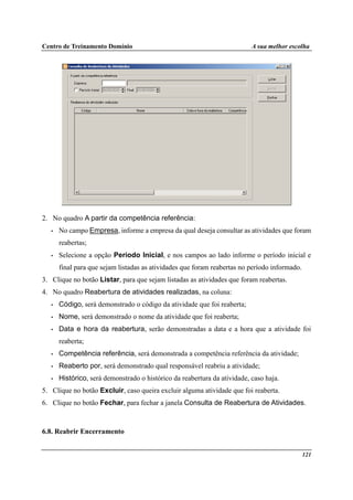 Centro de Treinamento Domínio A sua melhor escolha
121
2. No quadro A partir da competência referência:
• No campo Empresa, informe a empresa da qual deseja consultar as atividades que foram
reabertas;
• Selecione a opção Período Inicial, e nos campos ao lado informe o período inicial e
final para que sejam listadas as atividades que foram reabertas no período informado.
3. Clique no botão Listar, para que sejam listadas as atividades que foram reabertas.
4. No quadro Reabertura de atividades realizadas, na coluna:
• Código, será demonstrado o código da atividade que foi reaberta;
• Nome, será demonstrado o nome da atividade que foi reaberta;
• Data e hora da reabertura, serão demonstradas a data e a hora que a atividade foi
reaberta;
• Competência referência, será demonstrada a competência referência da atividade;
• Reaberto por, será demonstrado qual responsável reabriu a atividade;
• Histórico, será demonstrado o histórico da reabertura da atividade, caso haja.
5. Clique no botão Excluir, caso queira excluir alguma atividade que foi reaberta.
6. Clique no botão Fechar, para fechar a janela Consulta de Reabertura de Atividades.
6.8. Reabrir Encerramento
 